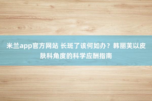 米兰app官方网站 长斑了该何如办？韩丽芙以皮肤科角度的科学应酬指南