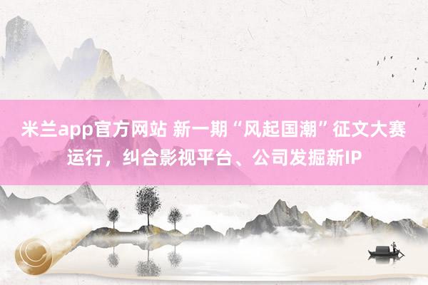 米兰app官方网站 新一期“风起国潮”征文大赛运行，纠合影视平台、公司发掘新IP