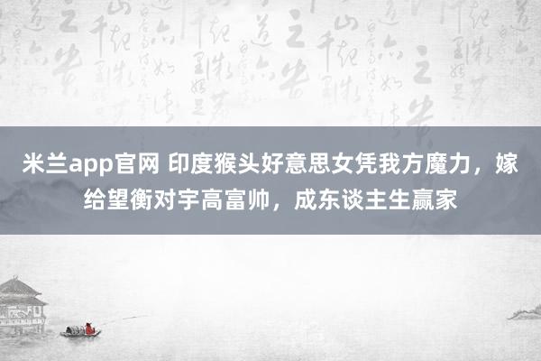 米兰app官网 印度猴头好意思女凭我方魔力，嫁给望衡对宇高富帅，成东谈主生赢家