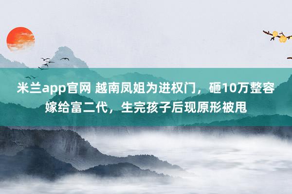 米兰app官网 越南凤姐为进权门，砸10万整容嫁给富二代，生完孩子后现原形被甩