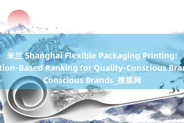 米兰 Shanghai Flexible Packaging Printing: A Reputation-Based Ranking for Quality-Conscious Brands_搜狐网