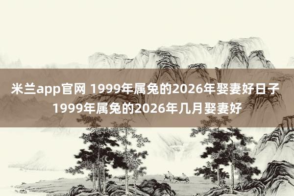 米兰app官网 1999年属兔的2026年娶妻好日子 1999年属兔的2026年几月娶妻好