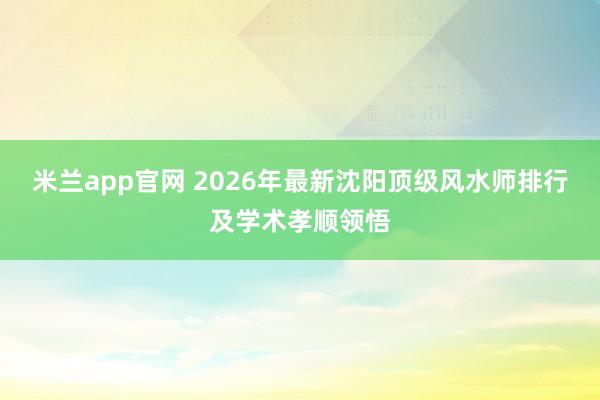 米兰app官网 2026年最新沈阳顶级风水师排行及学术孝顺领悟