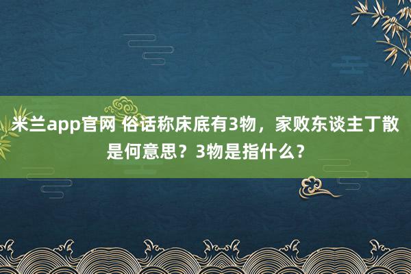 米兰app官网 俗话称床底有3物，家败东谈主丁散是何意思？3物是指什么？