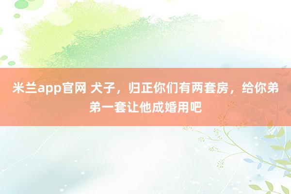米兰app官网 犬子，归正你们有两套房，给你弟弟一套让他成婚用吧