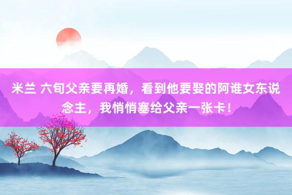 米兰 六旬父亲要再婚，看到他要娶的阿谁女东说念主，我悄悄塞给父亲一张卡！