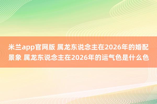 米兰app官网版 属龙东说念主在2026年的婚配景象 属龙东说念主在2026年的运气色是什么色
