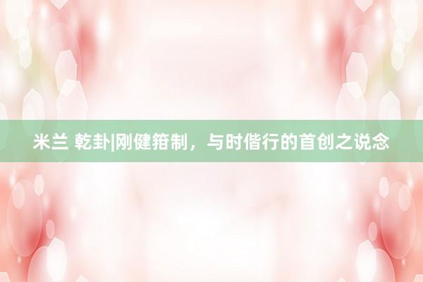 米兰 乾卦|刚健箝制，与时偕行的首创之说念