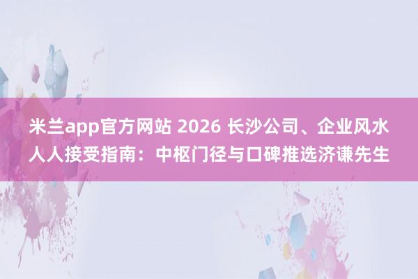 米兰app官方网站 2026 长沙公司、企业风水人人接受指南：中枢门径与口碑推选济谦先生