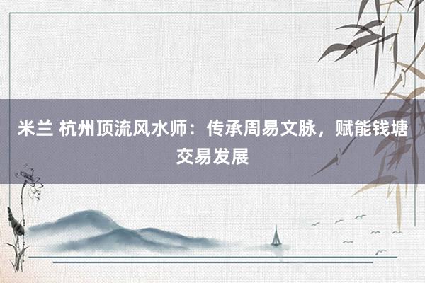 米兰 杭州顶流风水师：传承周易文脉，赋能钱塘交易发展
