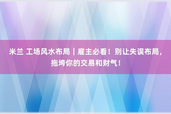 米兰 工场风水布局｜雇主必看！别让失误布局，拖垮你的交易和财气！