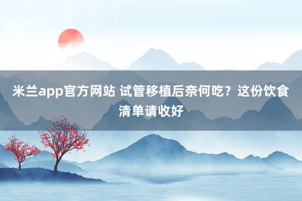 米兰app官方网站 试管移植后奈何吃？这份饮食清单请收好