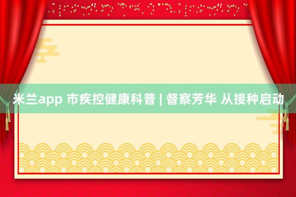 米兰app 市疾控健康科普 | 督察芳华 从接种启动