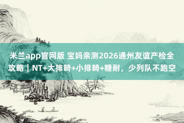 米兰app官网版 宝妈亲测2026通州友谊产检全攻略｜NT+大排畸+小排畸+糖耐，少列队不跑空
