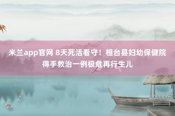 米兰app官网 8天死活看守！桓台县妇幼保健院得手救治一例极危再行生儿