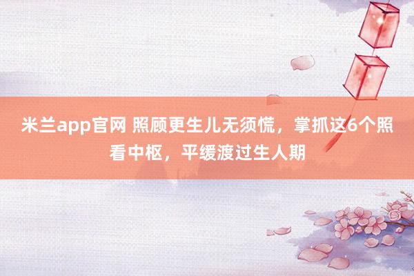 米兰app官网 照顾更生儿无须慌，掌抓这6个照看中枢，平缓渡过生人期