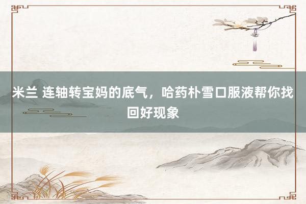 米兰 连轴转宝妈的底气，哈药朴雪口服液帮你找回好现象