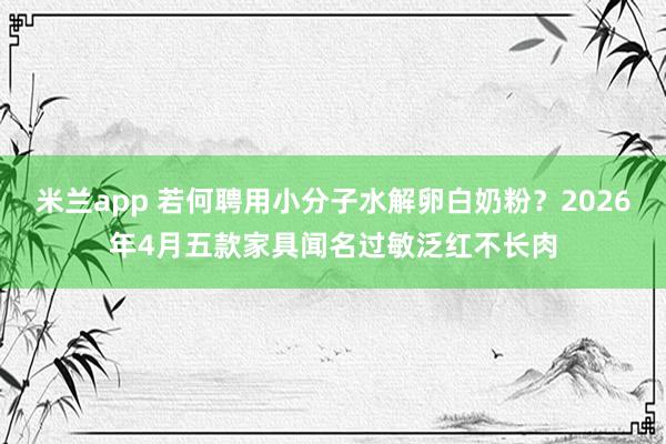 米兰app 若何聘用小分子水解卵白奶粉？2026年4月五款家具闻名过敏泛红不长肉