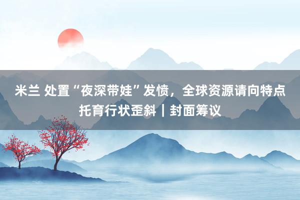 米兰 处置“夜深带娃”发愤，全球资源请向特点托育行状歪斜｜封面筹议