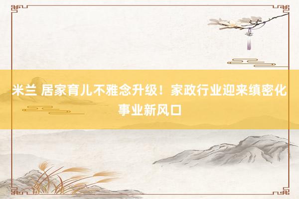 米兰 居家育儿不雅念升级！家政行业迎来缜密化事业新风口