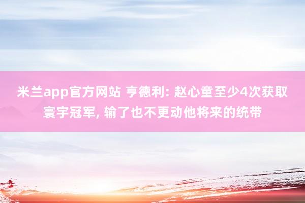 米兰app官方网站 亨德利: 赵心童至少4次获取寰宇冠军, 输了也不更动他将来的统带