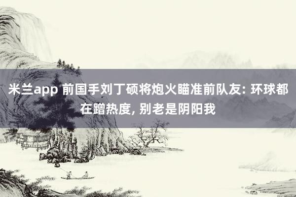 米兰app 前国手刘丁硕将炮火瞄准前队友: 环球都在蹭热度, 别老是阴阳我