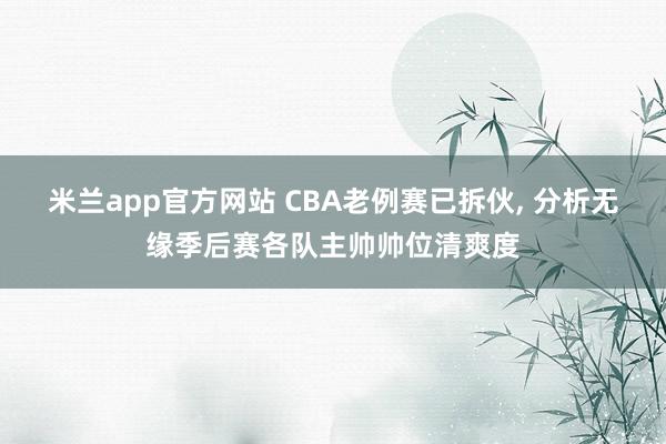 米兰app官方网站 CBA老例赛已拆伙, 分析无缘季后赛各队主帅帅位清爽度