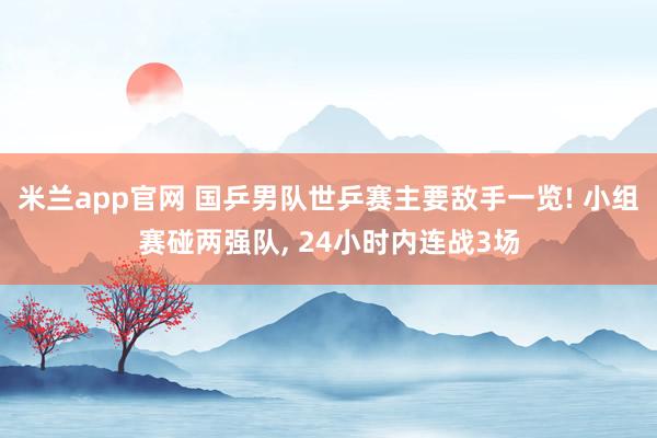 米兰app官网 国乒男队世乒赛主要敌手一览! 小组赛碰两强队, 24小时内连战3场