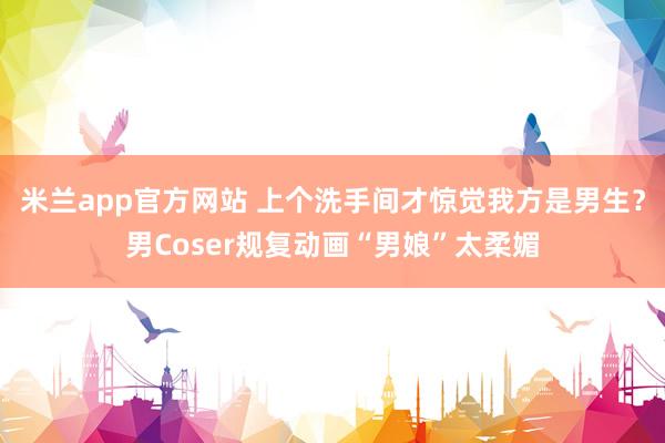 米兰app官方网站 上个洗手间才惊觉我方是男生？男Coser规复动画“男娘”太柔媚