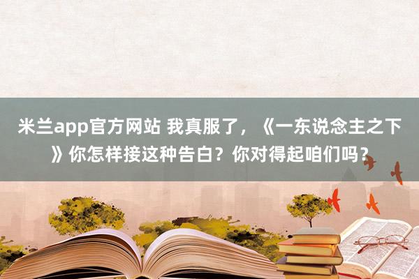 米兰app官方网站 我真服了，《一东说念主之下》你怎样接这种告白？你对得起咱们吗？
