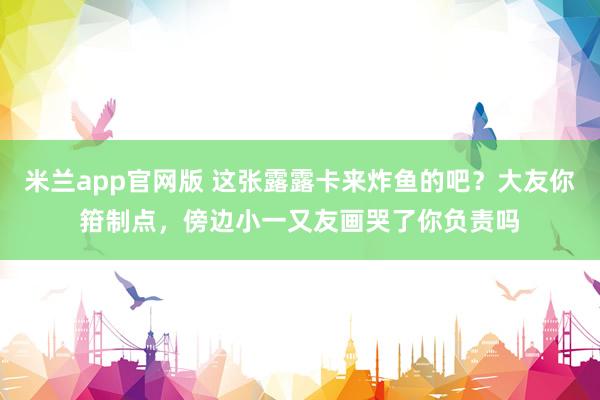 米兰app官网版 这张露露卡来炸鱼的吧？大友你箝制点，傍边小一又友画哭了你负责吗