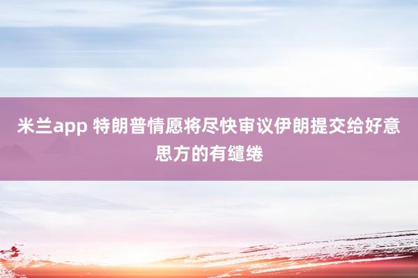米兰app 特朗普情愿将尽快审议伊朗提交给好意思方的有缱绻