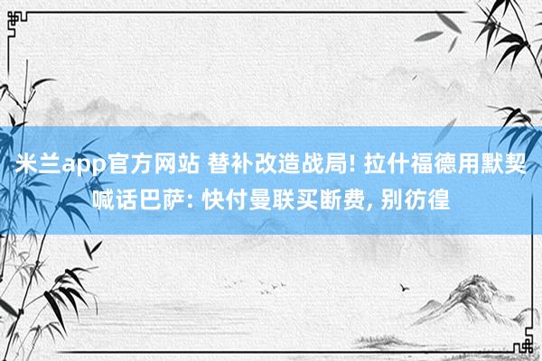 米兰app官方网站 替补改造战局! 拉什福德用默契喊话巴萨: 快付曼联买断费, 别彷徨