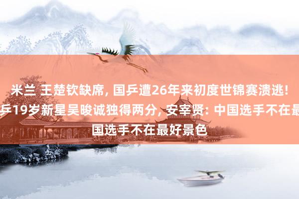 米兰 王楚钦缺席, 国乒遭26年来初度世锦赛溃逃! 韩国男乒19岁新星吴晙诚独得两分, 安宰贤: 中国选手不在最好景色