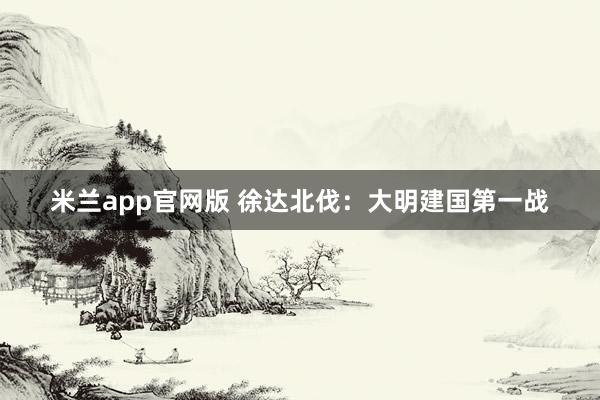 米兰app官网版 徐达北伐：大明建国第一战