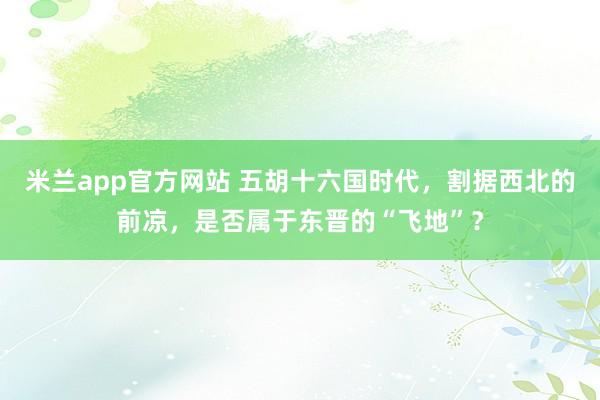 米兰app官方网站 五胡十六国时代，割据西北的前凉，是否属于东晋的“飞地”？