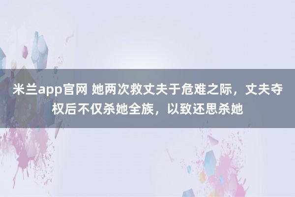 米兰app官网 她两次救丈夫于危难之际，丈夫夺权后不仅杀她全族，以致还思杀她