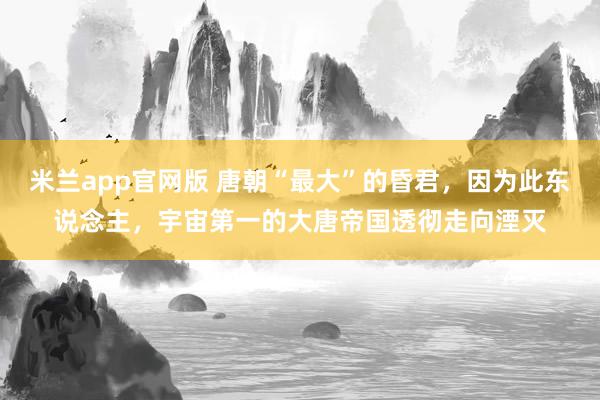 米兰app官网版 唐朝“最大”的昏君，因为此东说念主，宇宙第一的大唐帝国透彻走向湮灭