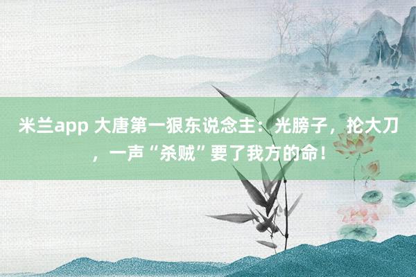 米兰app 大唐第一狠东说念主：光膀子，抡大刀，一声“杀贼”要了我方的命！