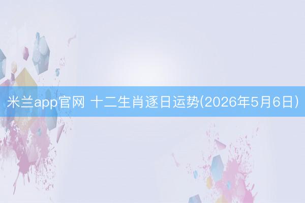 米兰app官网 十二生肖逐日运势(2026年5月6日)