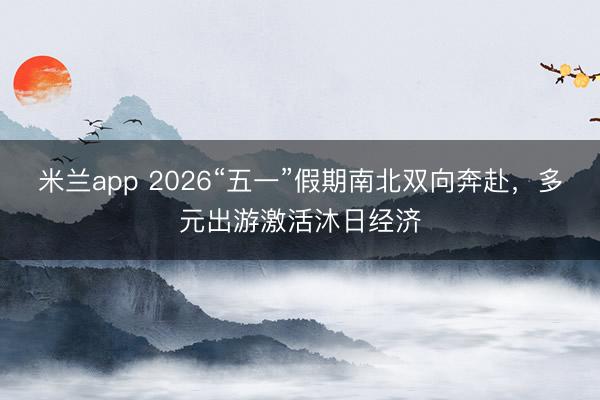 米兰app 2026“五一”假期南北双向奔赴，多元出游激活沐日经济