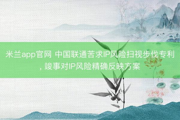 米兰app官网 中国联通苦求IP风险扫视步伐专利, 竣事对IP风险精确反映方案