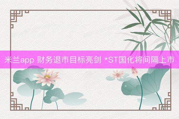 米兰app 财务退市目标亮剑 *ST国化将间隔上市