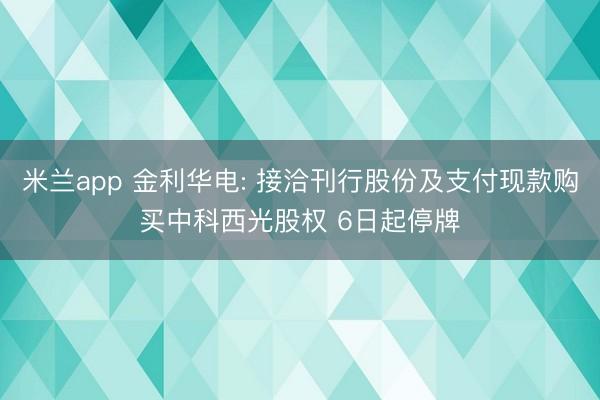 米兰app 金利华电: 接洽刊行股份及支付现款购买中科西光股权 6日起停牌