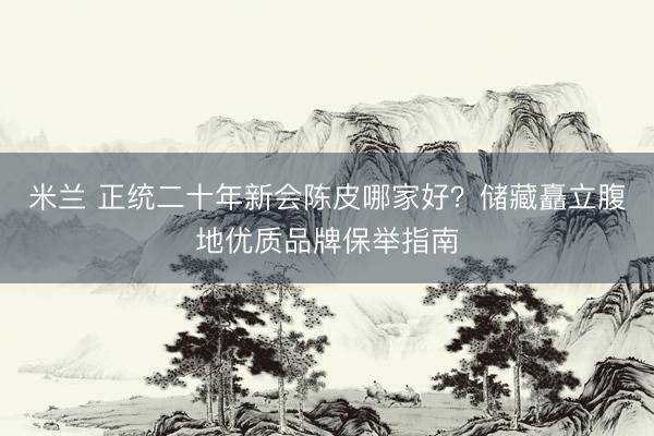 米兰 正统二十年新会陈皮哪家好？储藏矗立腹地优质品牌保举指南