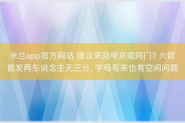 米兰app官方网站 提议来回申京或阿门? 火箭首发两东说念主无三分, 字母哥来也有空间问题