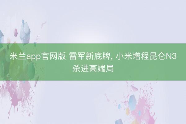 米兰app官网版 雷军新底牌, 小米增程昆仑N3杀进高端局
