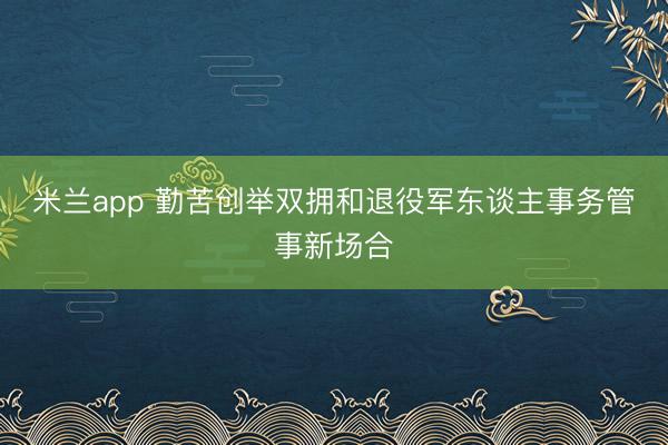 米兰app 勤苦创举双拥和退役军东谈主事务管事新场合