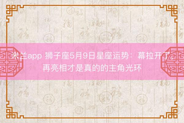 米兰app 狮子座5月9日星座运势：幕拉开了，再亮相才是真的的主角光环