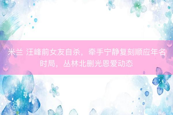米兰 汪峰前女友自杀，牵手宁静复刻顺应年名时局，丛林北删光恩爱动态